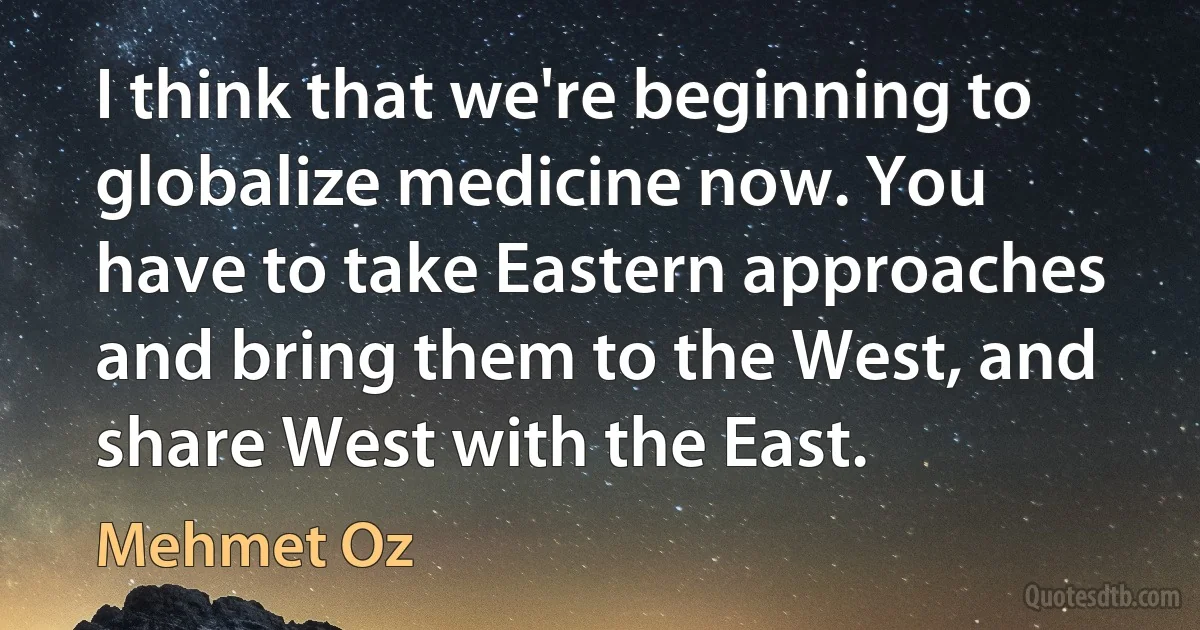 I think that we're beginning to globalize medicine now. You have to take Eastern approaches and bring them to the West, and share West with the East. (Mehmet Oz)