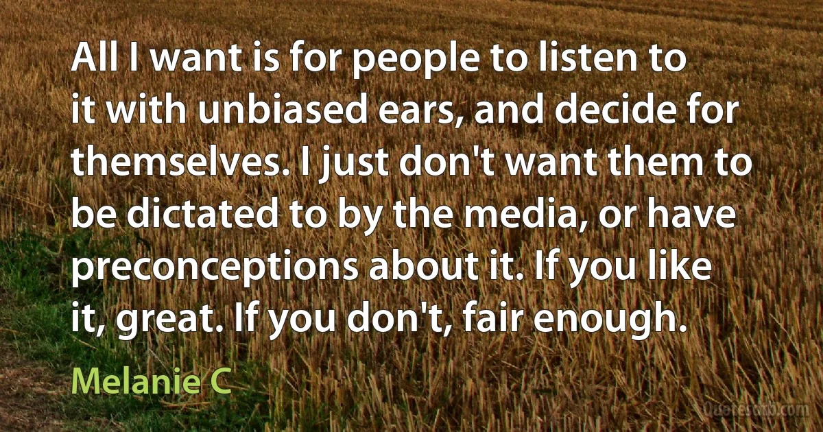 All I want is for people to listen to it with unbiased ears, and decide for themselves. I just don't want them to be dictated to by the media, or have preconceptions about it. If you like it, great. If you don't, fair enough. (Melanie C)