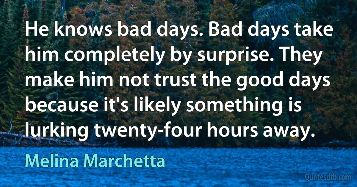 He knows bad days. Bad days take him completely by surprise. They make him not trust the good days because it's likely something is lurking twenty-four hours away. (Melina Marchetta)