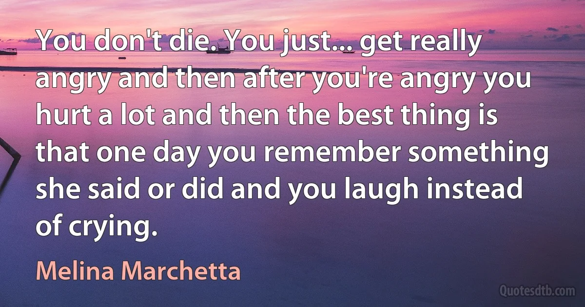 You don't die. You just... get really angry and then after you're angry you hurt a lot and then the best thing is that one day you remember something she said or did and you laugh instead of crying. (Melina Marchetta)