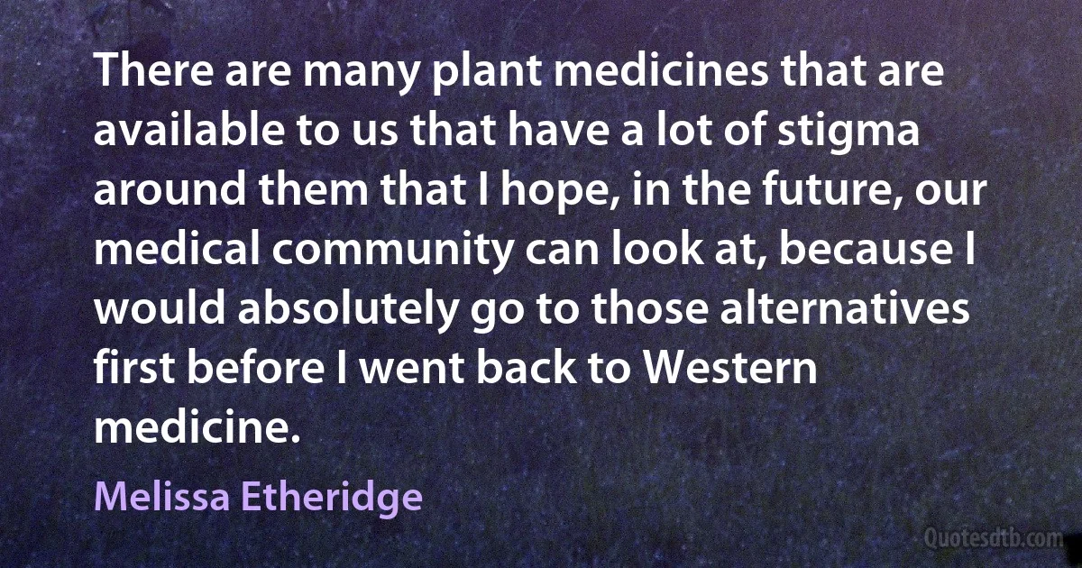 There are many plant medicines that are available to us that have a lot of stigma around them that I hope, in the future, our medical community can look at, because I would absolutely go to those alternatives first before I went back to Western medicine. (Melissa Etheridge)