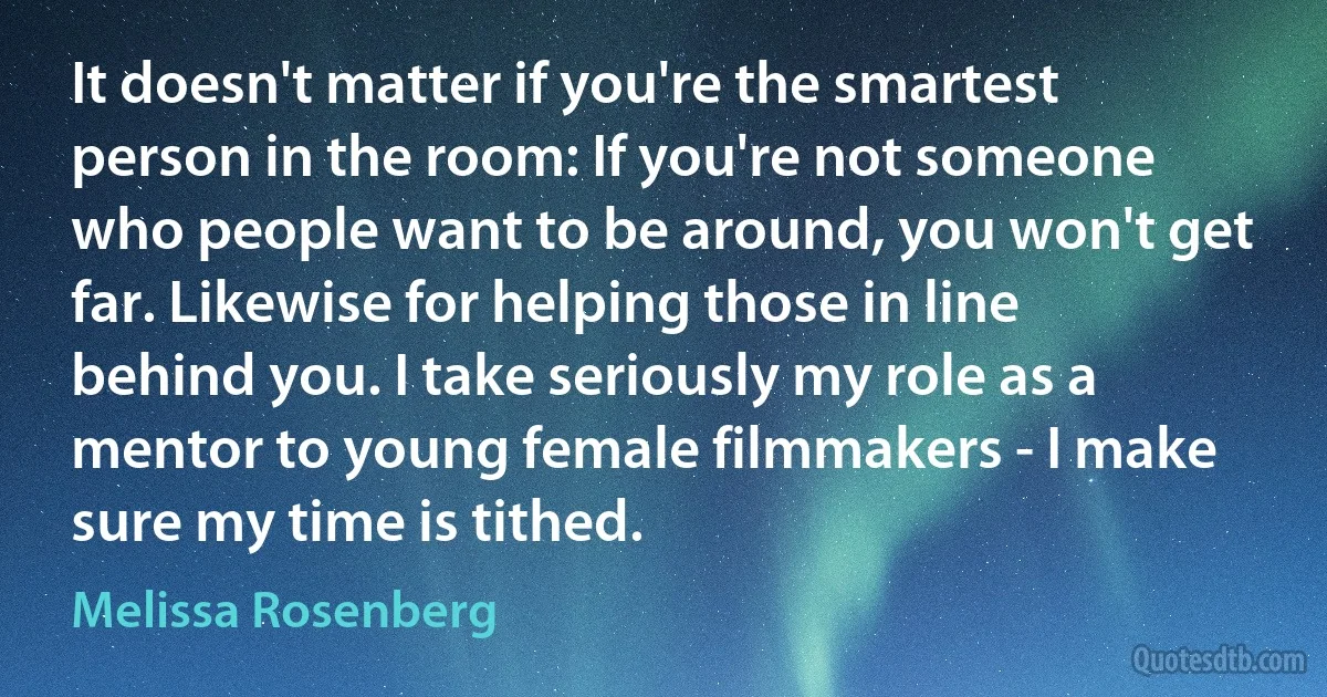 It doesn't matter if you're the smartest person in the room: If you're not someone who people want to be around, you won't get far. Likewise for helping those in line behind you. I take seriously my role as a mentor to young female filmmakers - I make sure my time is tithed. (Melissa Rosenberg)