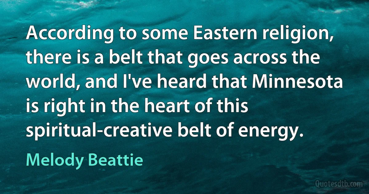 According to some Eastern religion, there is a belt that goes across the world, and I've heard that Minnesota is right in the heart of this spiritual-creative belt of energy. (Melody Beattie)