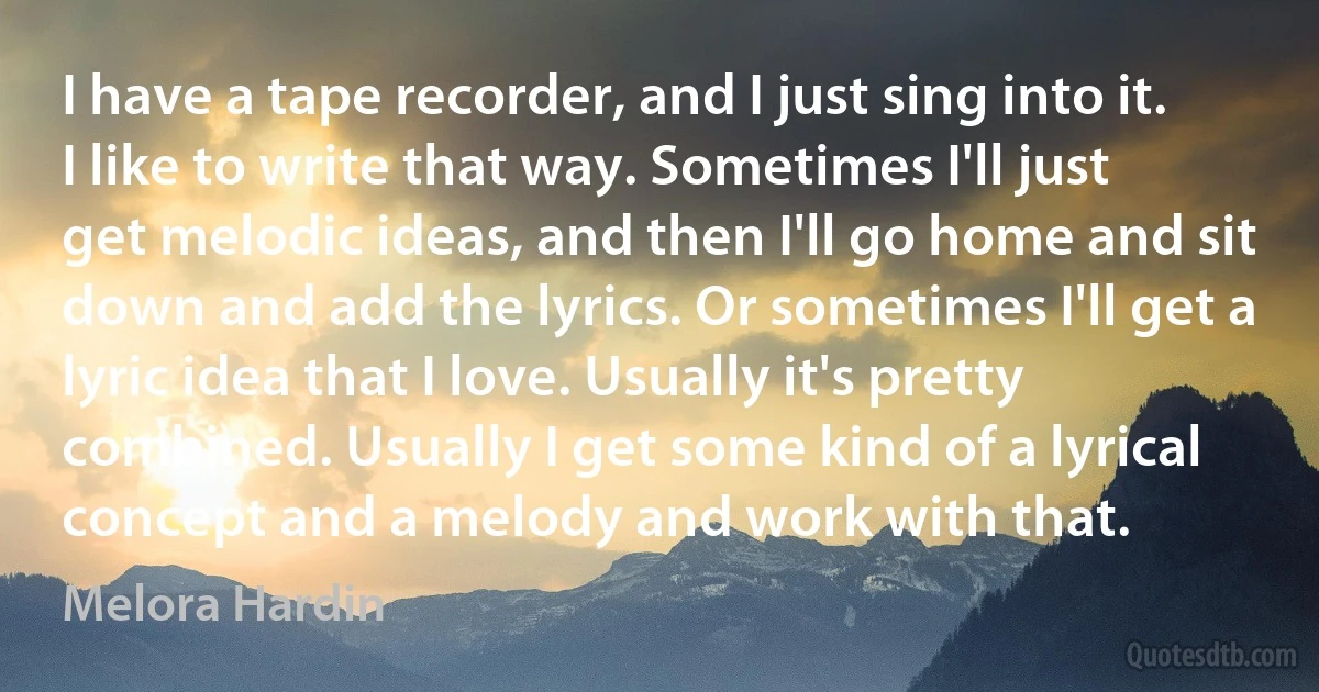 I have a tape recorder, and I just sing into it. I like to write that way. Sometimes I'll just get melodic ideas, and then I'll go home and sit down and add the lyrics. Or sometimes I'll get a lyric idea that I love. Usually it's pretty combined. Usually I get some kind of a lyrical concept and a melody and work with that. (Melora Hardin)