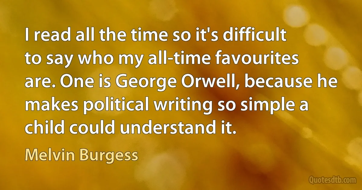 I read all the time so it's difficult to say who my all-time favourites are. One is George Orwell, because he makes political writing so simple a child could understand it. (Melvin Burgess)