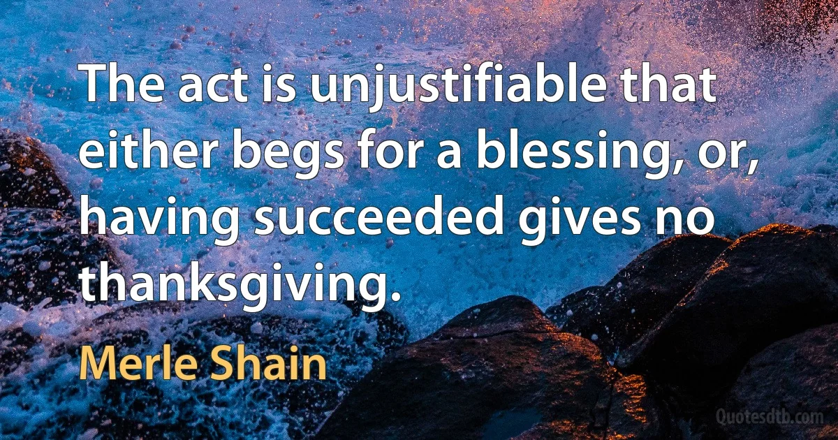 The act is unjustifiable that either begs for a blessing, or, having succeeded gives no thanksgiving. (Merle Shain)