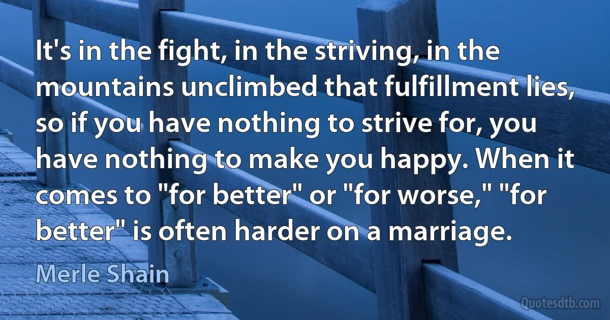 It's in the fight, in the striving, in the mountains unclimbed that fulfillment lies, so if you have nothing to strive for, you have nothing to make you happy. When it comes to "for better" or "for worse," "for better" is often harder on a marriage. (Merle Shain)