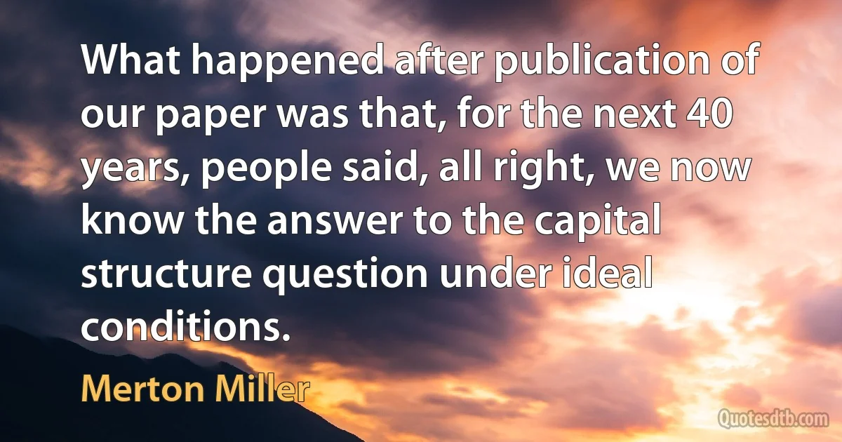 What happened after publication of our paper was that, for the next 40 years, people said, all right, we now know the answer to the capital structure question under ideal conditions. (Merton Miller)