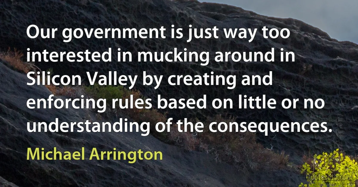 Our government is just way too interested in mucking around in Silicon Valley by creating and enforcing rules based on little or no understanding of the consequences. (Michael Arrington)