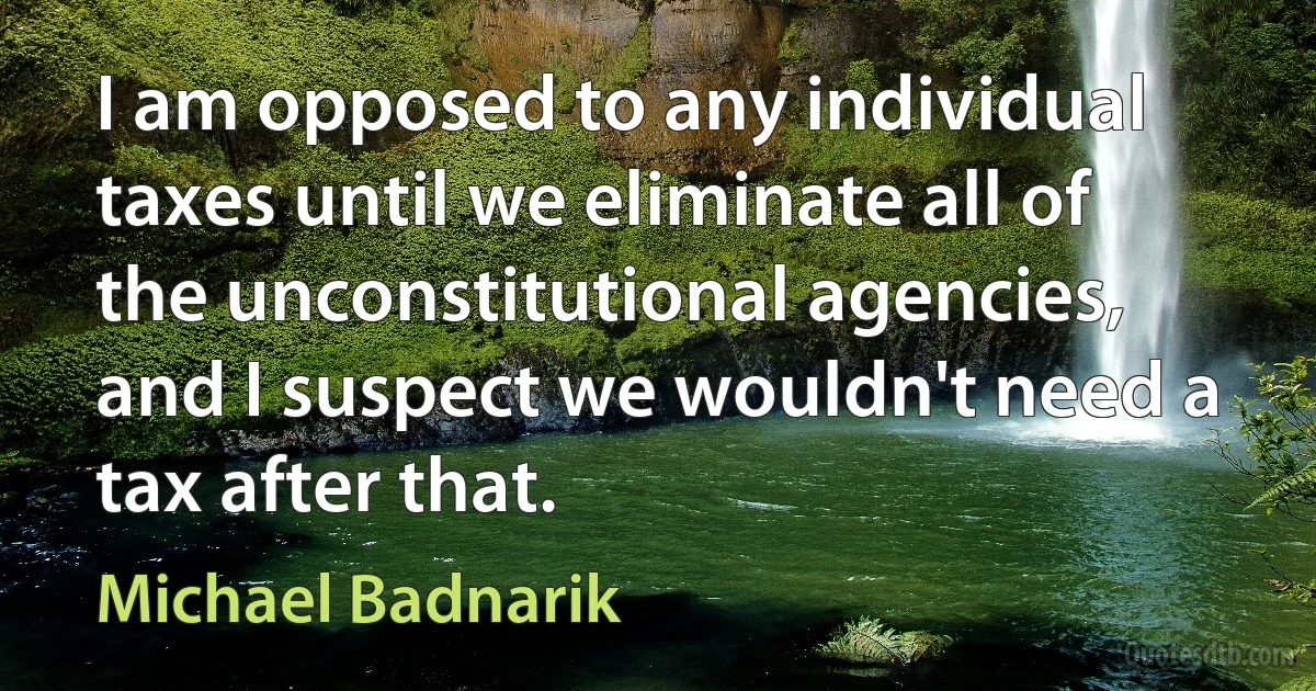 I am opposed to any individual taxes until we eliminate all of the unconstitutional agencies, and I suspect we wouldn't need a tax after that. (Michael Badnarik)