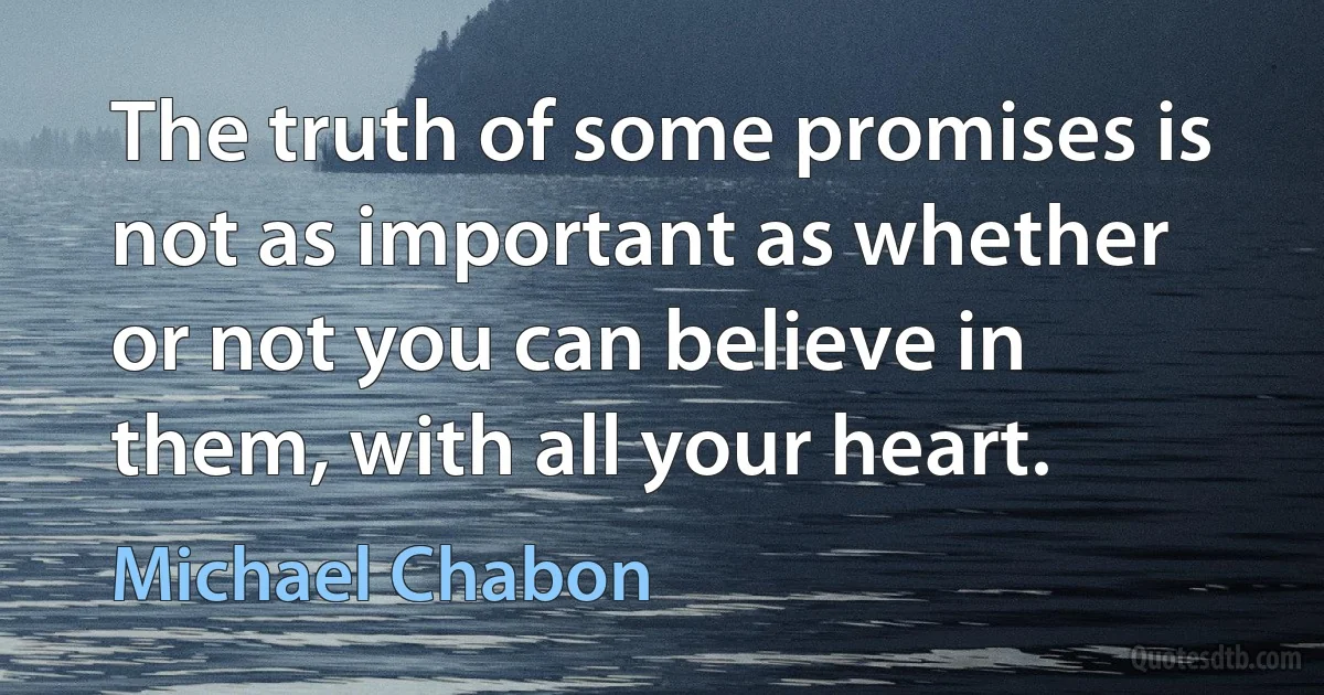 The truth of some promises is not as important as whether or not you can believe in them, with all your heart. (Michael Chabon)