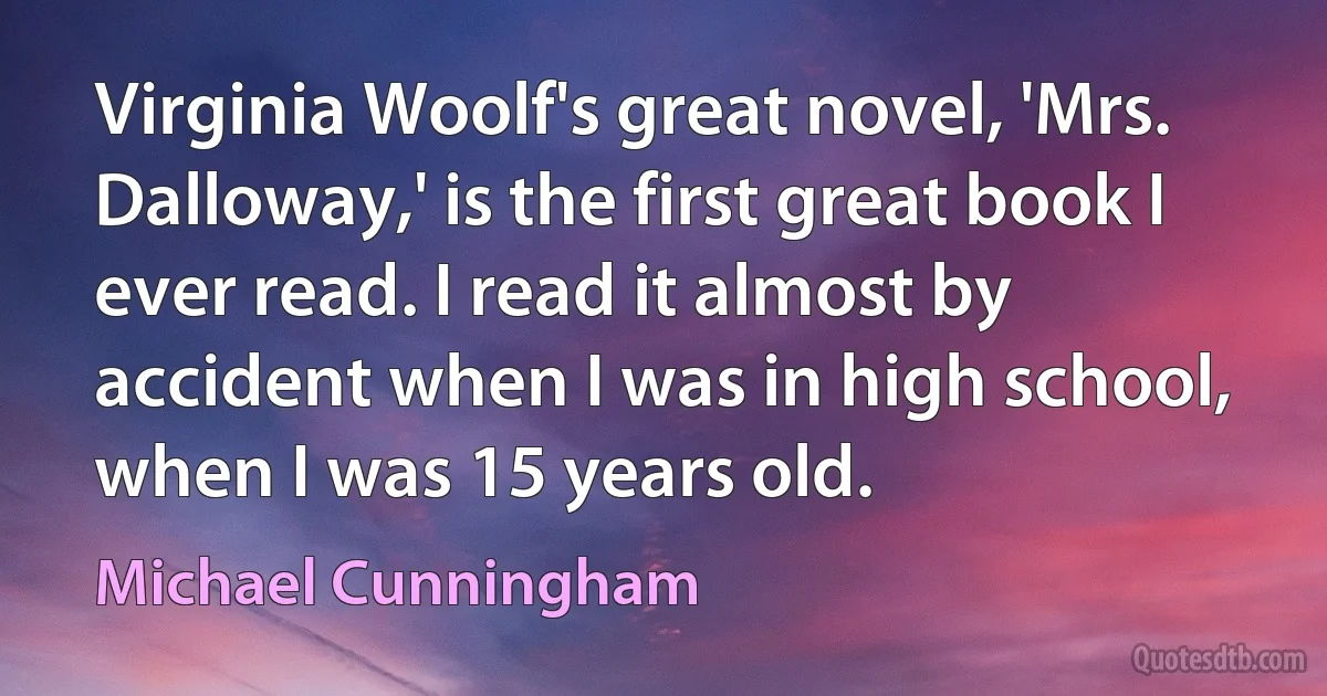 Virginia Woolf's great novel, 'Mrs. Dalloway,' is the first great book I ever read. I read it almost by accident when I was in high school, when I was 15 years old. (Michael Cunningham)