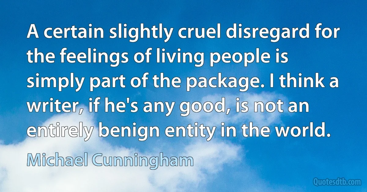 A certain slightly cruel disregard for the feelings of living people is simply part of the package. I think a writer, if he's any good, is not an entirely benign entity in the world. (Michael Cunningham)