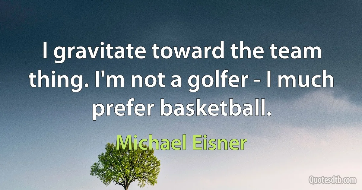 I gravitate toward the team thing. I'm not a golfer - I much prefer basketball. (Michael Eisner)