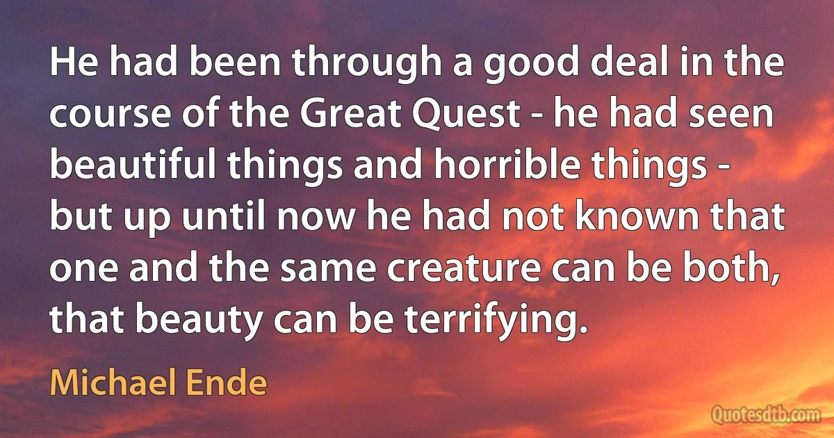 He had been through a good deal in the course of the Great Quest - he had seen beautiful things and horrible things - but up until now he had not known that one and the same creature can be both, that beauty can be terrifying. (Michael Ende)