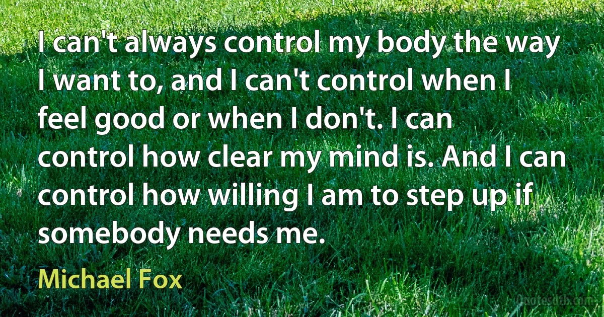 I can't always control my body the way I want to, and I can't control when I feel good or when I don't. I can control how clear my mind is. And I can control how willing I am to step up if somebody needs me. (Michael Fox)