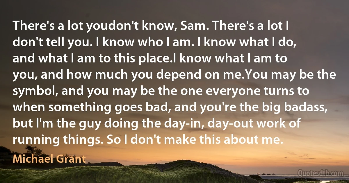 There's a lot youdon't know, Sam. There's a lot I don't tell you. I know who I am. I know what I do, and what I am to this place.I know what I am to you, and how much you depend on me.You may be the symbol, and you may be the one everyone turns to when something goes bad, and you're the big badass, but I'm the guy doing the day-in, day-out work of running things. So I don't make this about me. (Michael Grant)