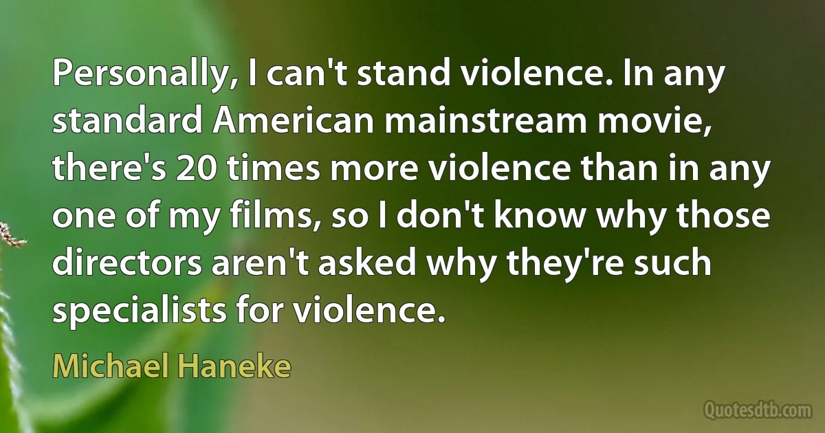 Personally, I can't stand violence. In any standard American mainstream movie, there's 20 times more violence than in any one of my films, so I don't know why those directors aren't asked why they're such specialists for violence. (Michael Haneke)