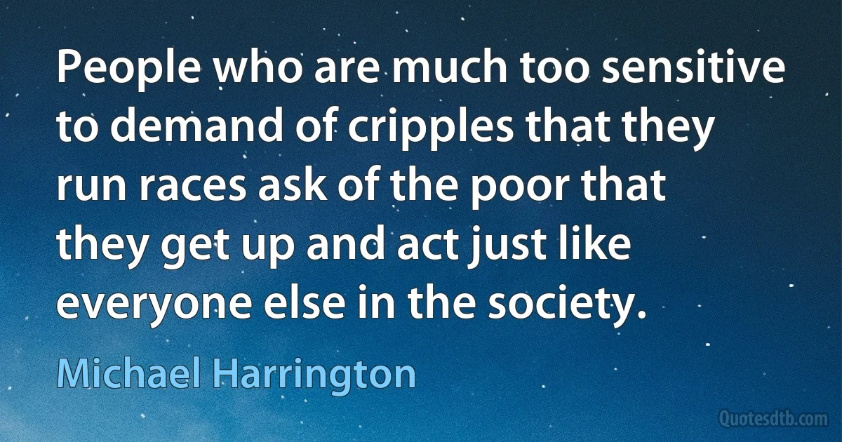 People who are much too sensitive to demand of cripples that they run races ask of the poor that they get up and act just like everyone else in the society. (Michael Harrington)