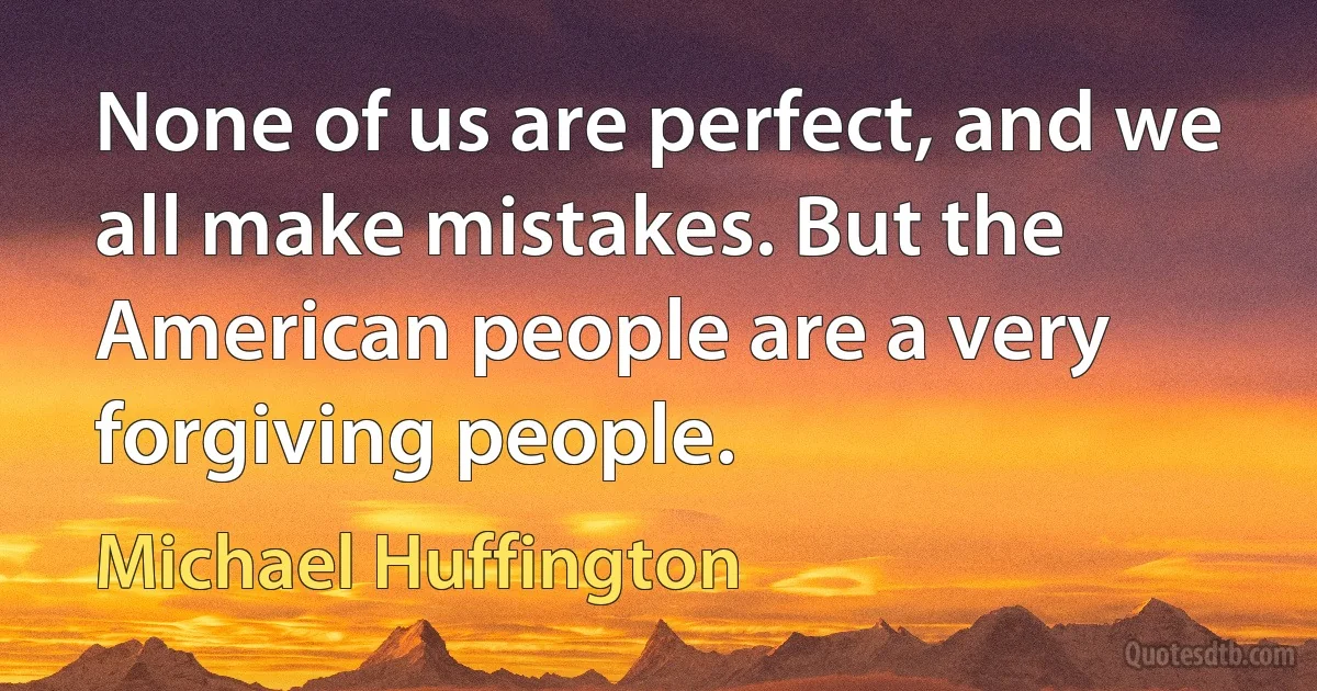 None of us are perfect, and we all make mistakes. But the American people are a very forgiving people. (Michael Huffington)