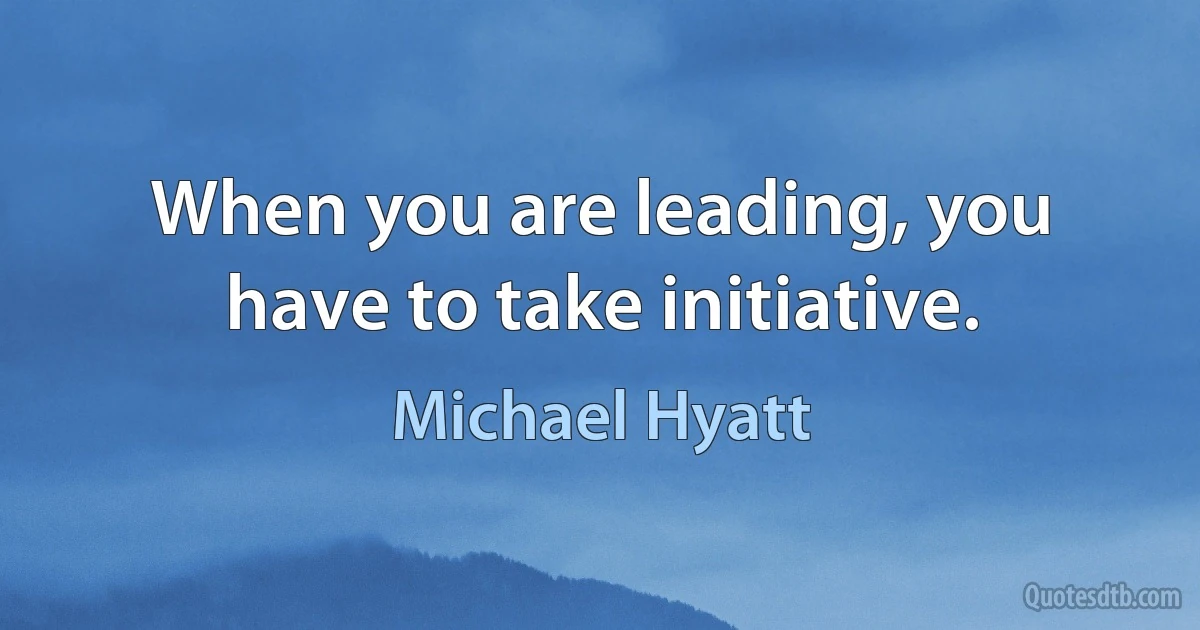 When you are leading, you have to take initiative. (Michael Hyatt)