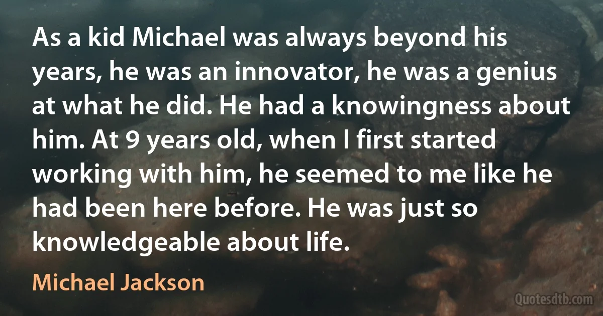 As a kid Michael was always beyond his years, he was an innovator, he was a genius at what he did. He had a knowingness about him. At 9 years old, when I first started working with him, he seemed to me like he had been here before. He was just so knowledgeable about life. (Michael Jackson)