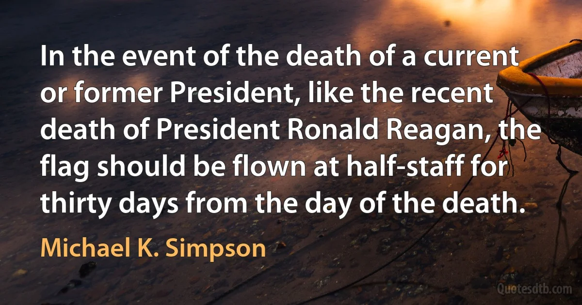 In the event of the death of a current or former President, like the recent death of President Ronald Reagan, the flag should be flown at half-staff for thirty days from the day of the death. (Michael K. Simpson)