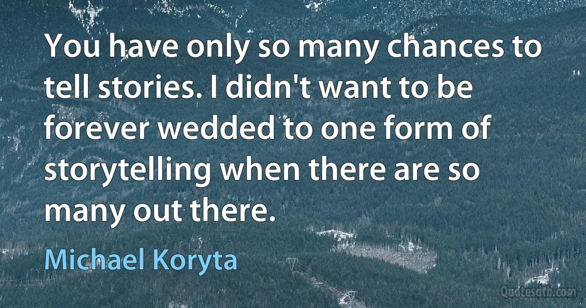 You have only so many chances to tell stories. I didn't want to be forever wedded to one form of storytelling when there are so many out there. (Michael Koryta)