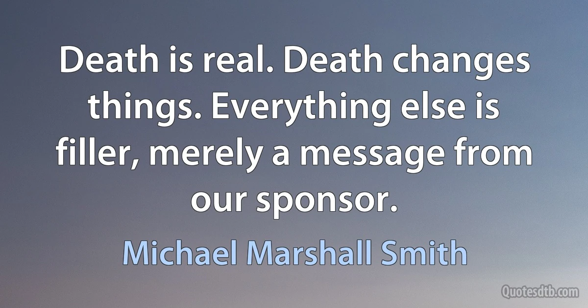 Death is real. Death changes things. Everything else is filler, merely a message from our sponsor. (Michael Marshall Smith)