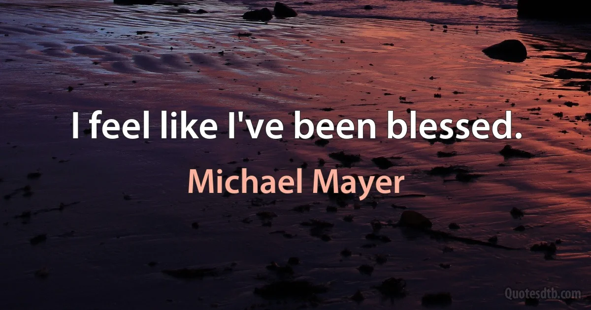 I feel like I've been blessed. (Michael Mayer)