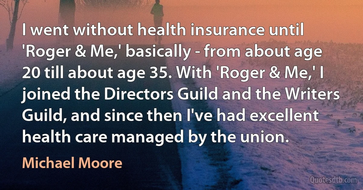 I went without health insurance until 'Roger & Me,' basically - from about age 20 till about age 35. With 'Roger & Me,' I joined the Directors Guild and the Writers Guild, and since then I've had excellent health care managed by the union. (Michael Moore)