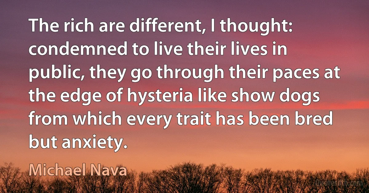 The rich are different, I thought: condemned to live their lives in public, they go through their paces at the edge of hysteria like show dogs from which every trait has been bred but anxiety. (Michael Nava)