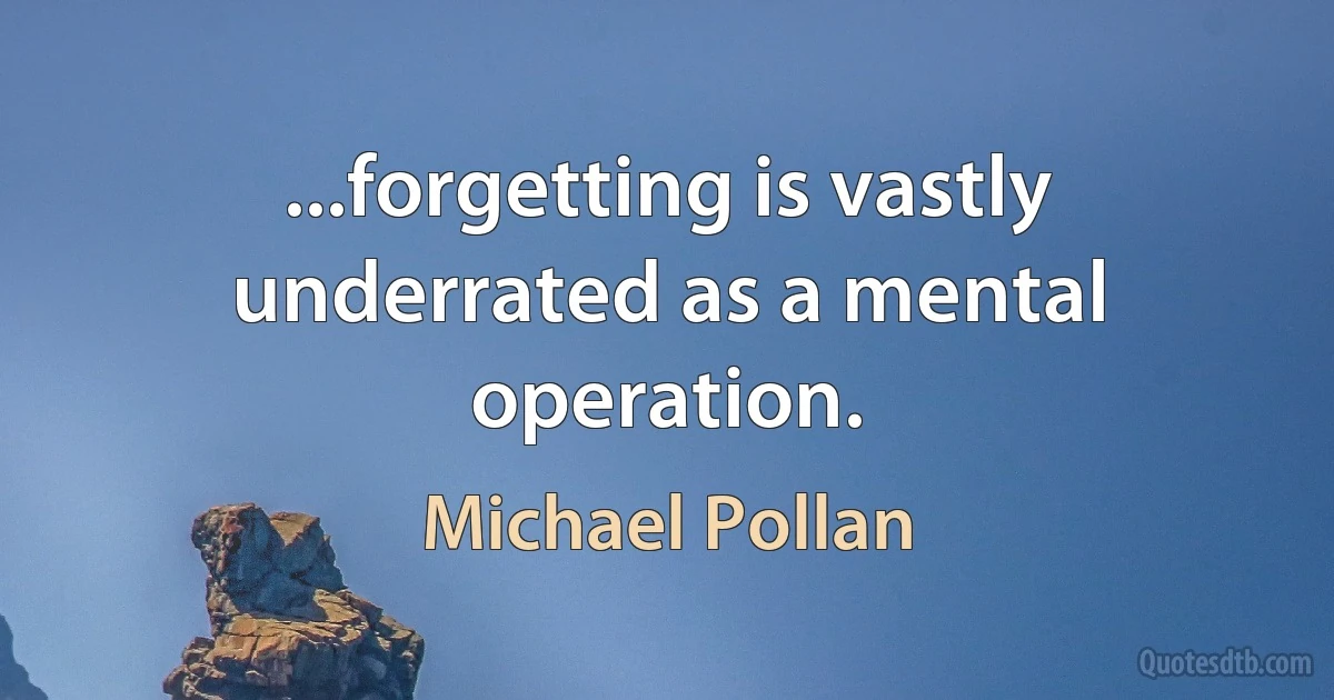 ...forgetting is vastly underrated as a mental operation. (Michael Pollan)