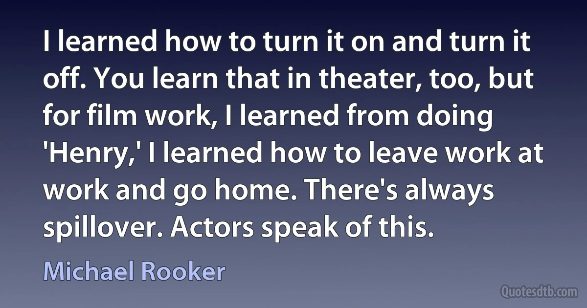 I learned how to turn it on and turn it off. You learn that in theater, too, but for film work, I learned from doing 'Henry,' I learned how to leave work at work and go home. There's always spillover. Actors speak of this. (Michael Rooker)