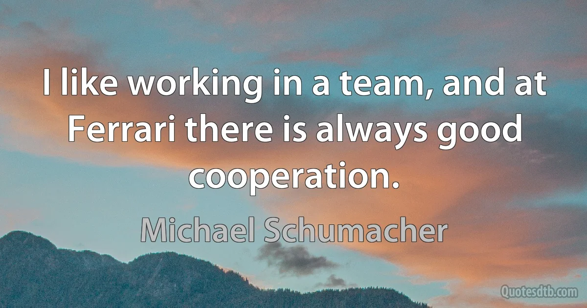 I like working in a team, and at Ferrari there is always good cooperation. (Michael Schumacher)