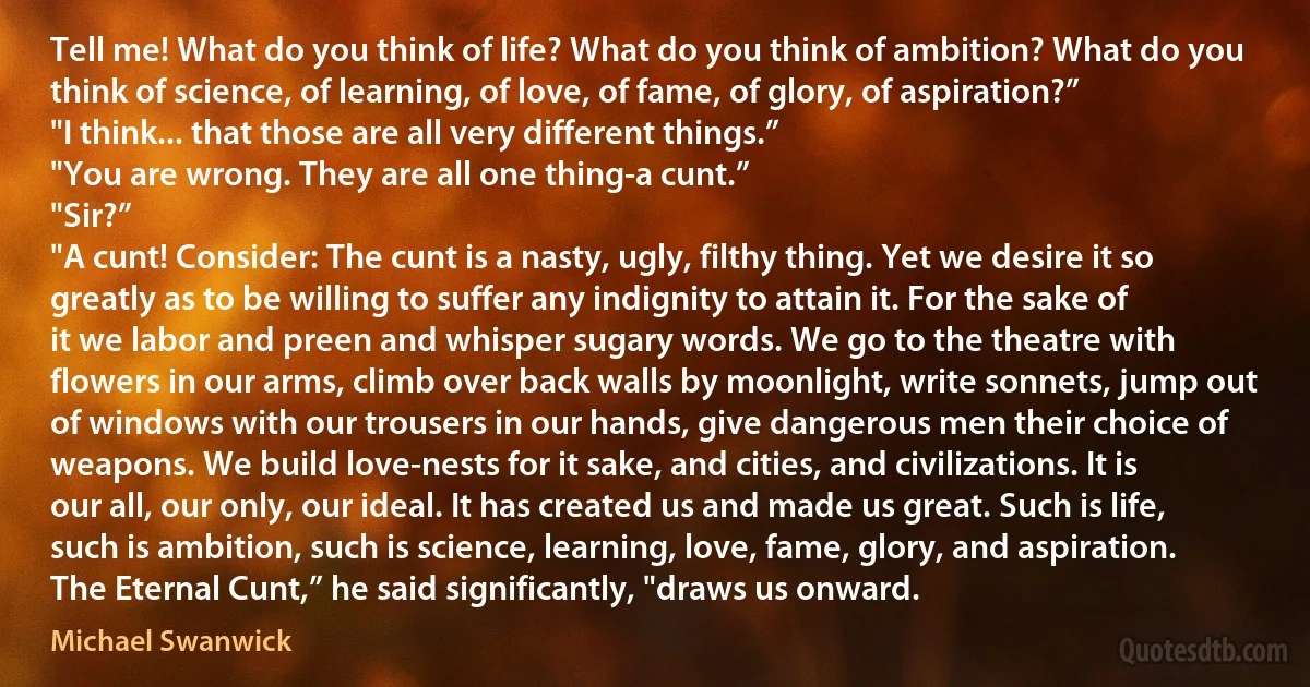 Tell me! What do you think of life? What do you think of ambition? What do you think of science, of learning, of love, of fame, of glory, of aspiration?”
"I think... that those are all very different things.”
"You are wrong. They are all one thing-a cunt.”
"Sir?”
"A cunt! Consider: The cunt is a nasty, ugly, filthy thing. Yet we desire it so greatly as to be willing to suffer any indignity to attain it. For the sake of it we labor and preen and whisper sugary words. We go to the theatre with flowers in our arms, climb over back walls by moonlight, write sonnets, jump out of windows with our trousers in our hands, give dangerous men their choice of weapons. We build love-nests for it sake, and cities, and civilizations. It is our all, our only, our ideal. It has created us and made us great. Such is life, such is ambition, such is science, learning, love, fame, glory, and aspiration. The Eternal Cunt,” he said significantly, "draws us onward. (Michael Swanwick)