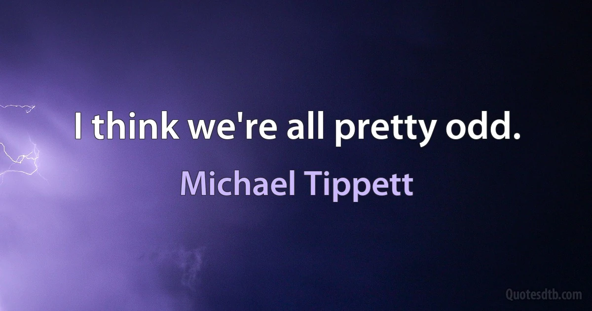 I think we're all pretty odd. (Michael Tippett)