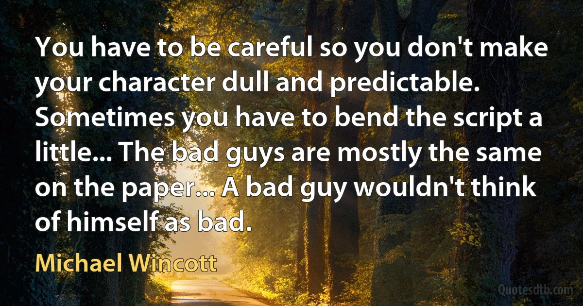 You have to be careful so you don't make your character dull and predictable. Sometimes you have to bend the script a little... The bad guys are mostly the same on the paper... A bad guy wouldn't think of himself as bad. (Michael Wincott)