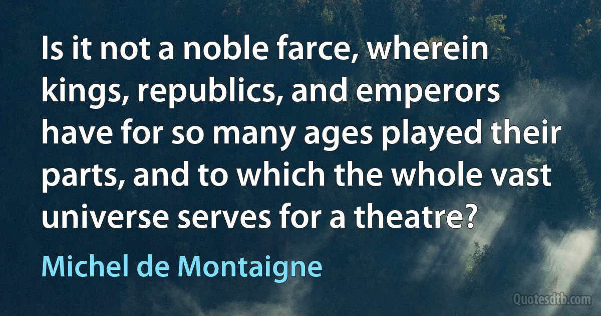 Is it not a noble farce, wherein kings, republics, and emperors have for so many ages played their parts, and to which the whole vast universe serves for a theatre? (Michel de Montaigne)