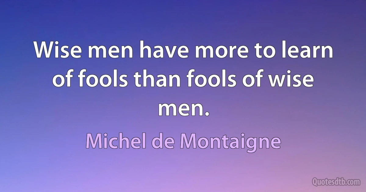 Wise men have more to learn of fools than fools of wise men. (Michel de Montaigne)