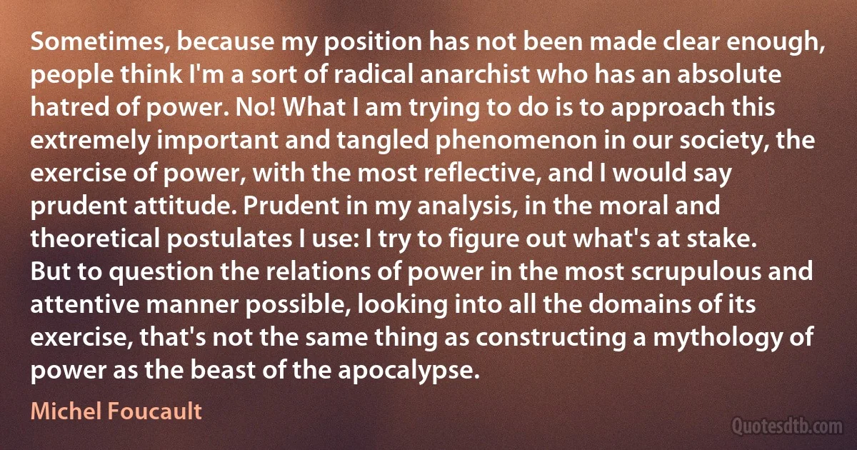 Sometimes, because my position has not been made clear enough, people think I'm a sort of radical anarchist who has an absolute hatred of power. No! What I am trying to do is to approach this extremely important and tangled phenomenon in our society, the exercise of power, with the most reflective, and I would say prudent attitude. Prudent in my analysis, in the moral and theoretical postulates I use: I try to figure out what's at stake. But to question the relations of power in the most scrupulous and attentive manner possible, looking into all the domains of its exercise, that's not the same thing as constructing a mythology of power as the beast of the apocalypse. (Michel Foucault)