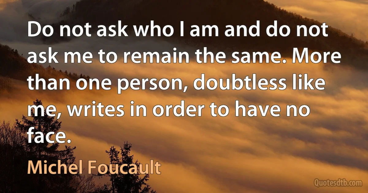 Do not ask who I am and do not ask me to remain the same. More than one person, doubtless like me, writes in order to have no face. (Michel Foucault)