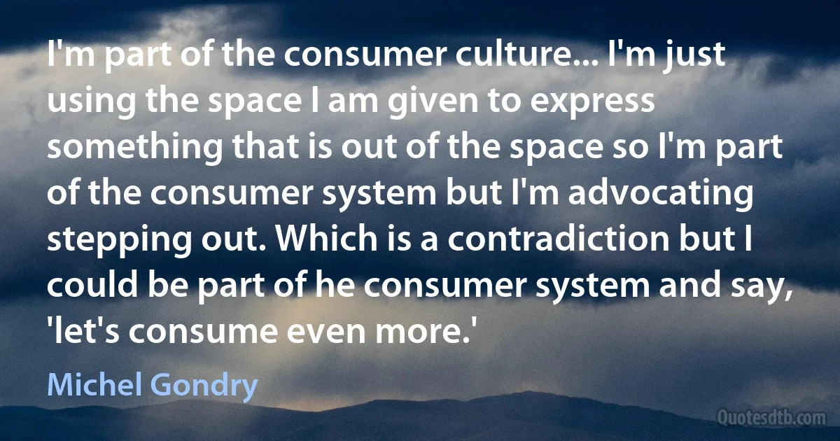 I'm part of the consumer culture... I'm just using the space I am given to express something that is out of the space so I'm part of the consumer system but I'm advocating stepping out. Which is a contradiction but I could be part of he consumer system and say, 'let's consume even more.' (Michel Gondry)