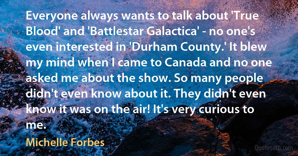 Everyone always wants to talk about 'True Blood' and 'Battlestar Galactica' - no one's even interested in 'Durham County.' It blew my mind when I came to Canada and no one asked me about the show. So many people didn't even know about it. They didn't even know it was on the air! It's very curious to me. (Michelle Forbes)