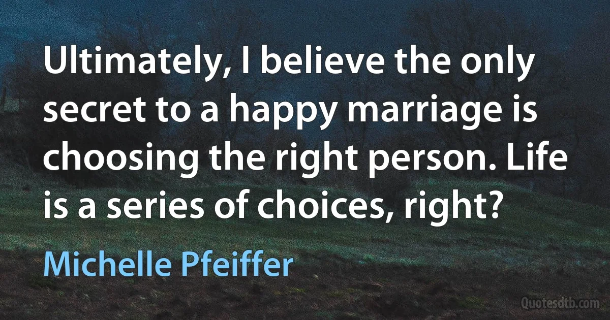 Ultimately, I believe the only secret to a happy marriage is choosing the right person. Life is a series of choices, right? (Michelle Pfeiffer)