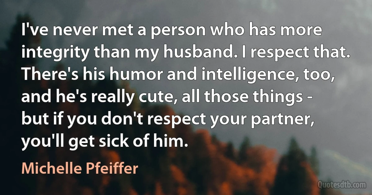 I've never met a person who has more integrity than my husband. I respect that. There's his humor and intelligence, too, and he's really cute, all those things - but if you don't respect your partner, you'll get sick of him. (Michelle Pfeiffer)