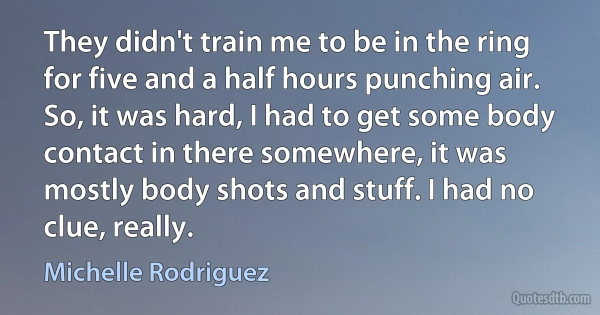 They didn't train me to be in the ring for five and a half hours punching air. So, it was hard, I had to get some body contact in there somewhere, it was mostly body shots and stuff. I had no clue, really. (Michelle Rodriguez)