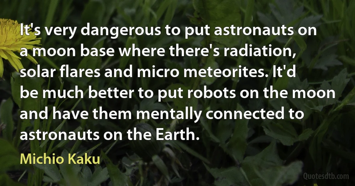 It's very dangerous to put astronauts on a moon base where there's radiation, solar flares and micro meteorites. It'd be much better to put robots on the moon and have them mentally connected to astronauts on the Earth. (Michio Kaku)