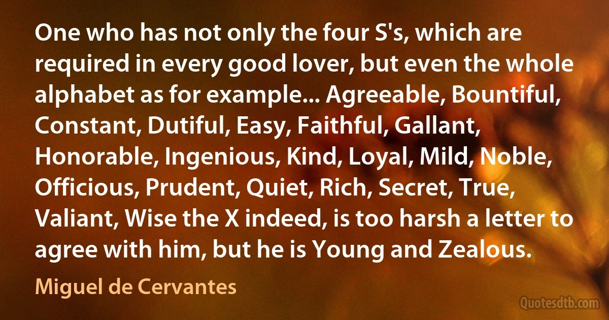 One who has not only the four S's, which are required in every good lover, but even the whole alphabet as for example... Agreeable, Bountiful, Constant, Dutiful, Easy, Faithful, Gallant, Honorable, Ingenious, Kind, Loyal, Mild, Noble, Officious, Prudent, Quiet, Rich, Secret, True, Valiant, Wise the X indeed, is too harsh a letter to agree with him, but he is Young and Zealous. (Miguel de Cervantes)