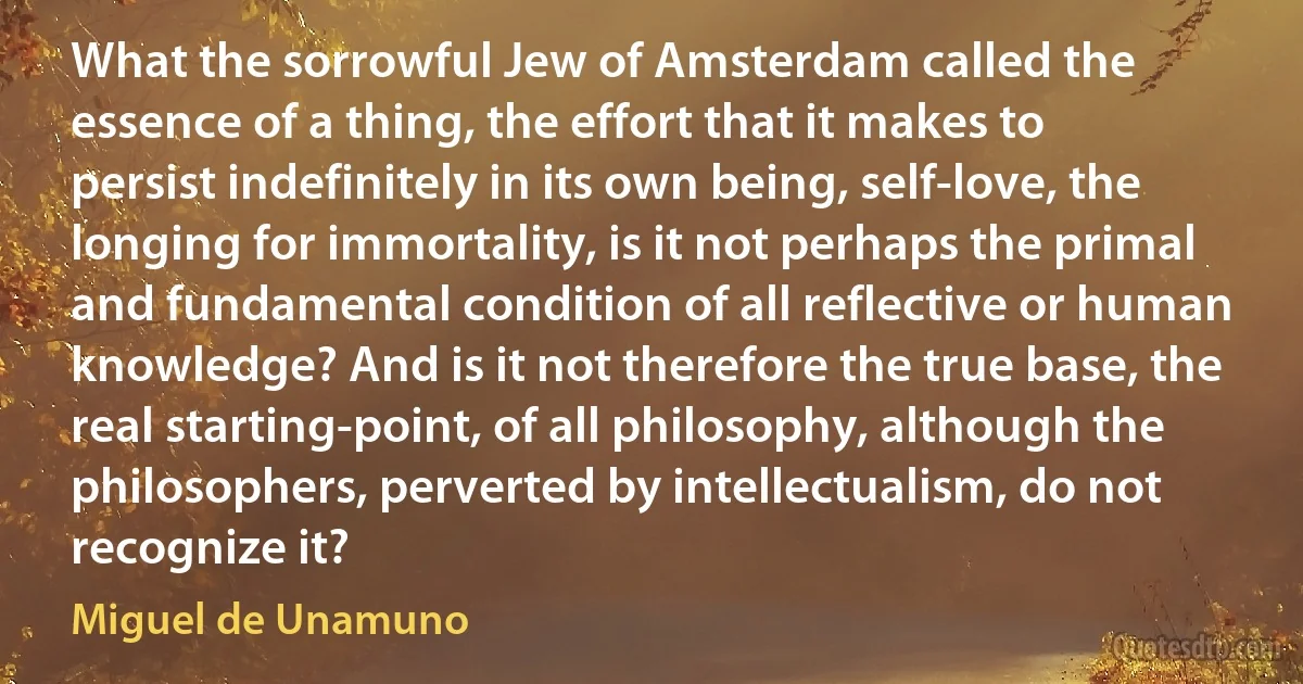 What the sorrowful Jew of Amsterdam called the essence of a thing, the effort that it makes to persist indefinitely in its own being, self-love, the longing for immortality, is it not perhaps the primal and fundamental condition of all reflective or human knowledge? And is it not therefore the true base, the real starting-point, of all philosophy, although the philosophers, perverted by intellectualism, do not recognize it? (Miguel de Unamuno)